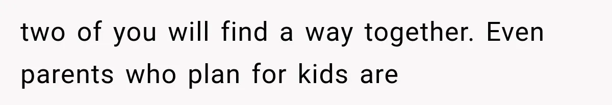 two of you will find a way together. Even parents who plan for kids are
