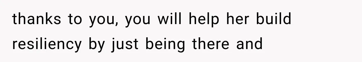 thanks to you, you will help her build resiliency by just being there and
