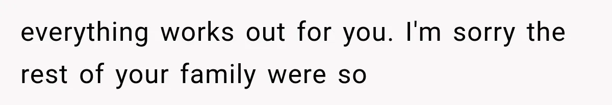 everything works out for you. I'm sorry the rest of your family were so