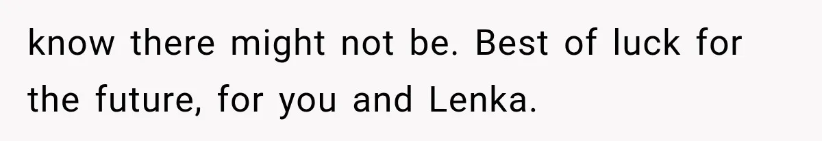 know there might not be. Best of luck for the future, for you and Lenka.