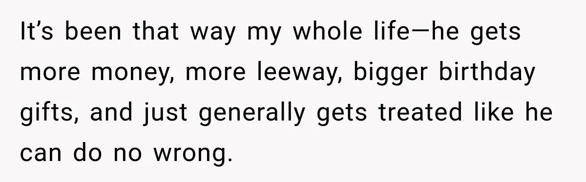 It’s been that way my whole life—he gets more money, more leeway, bigger birthday gifts, and just generally gets treated like he can do no wrong.