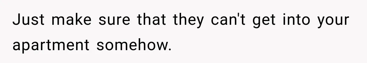 Just make sure that they can't get into your apartment somehow.