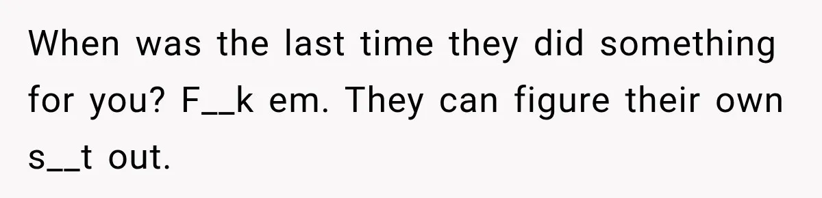 When was the last time they did something for you? F__k em. They can figure their own s__t out.