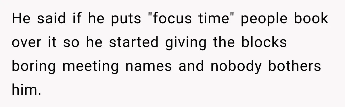 He said if he puts "focus time" people book over it so he started giving the blocks boring meeting names and nobody bothers him.