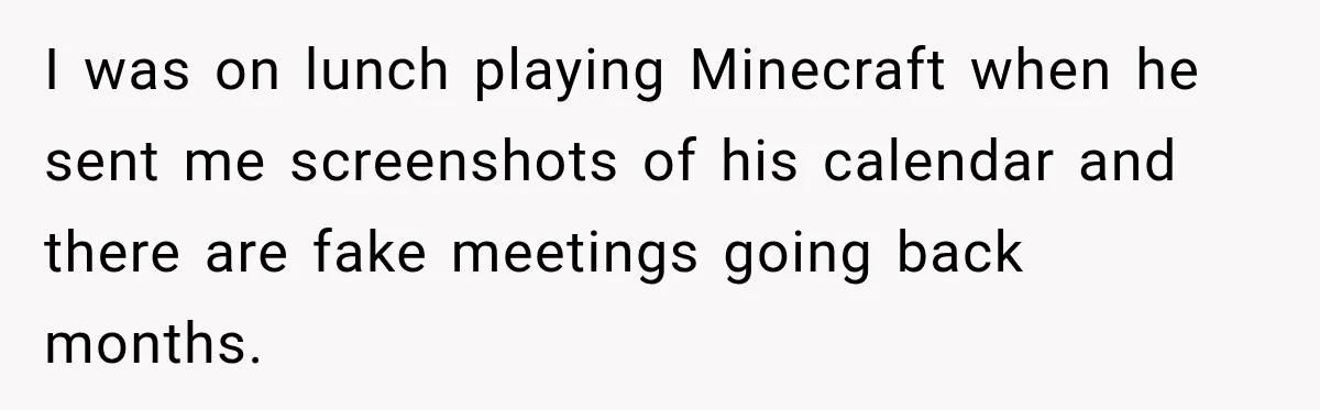 I was on lunch playing Minecraft when he sent me screenshots of his calendar and there are fake meetings going back months.