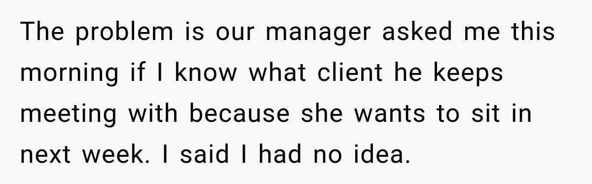 The problem is our manager asked me this morning if I know what client he keeps meeting with because she wants to sit in next week. I said I had...