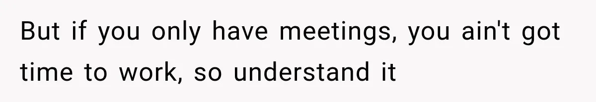 But if you only have meetings, you ain't got time to work, so understand it
