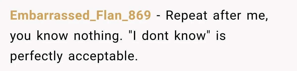 Embarrassed_Flan_869 − Repeat after me, you know nothing. "I dont know" is perfectly acceptable.