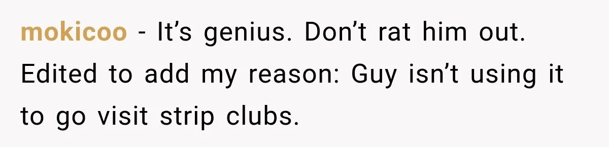 mokicoo − It’s genius. Don’t rat him out. Edited to add my reason: Guy isn’t using it to go visit strip clubs.