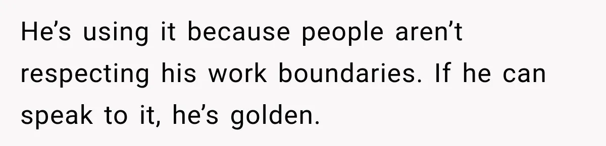 He’s using it because people aren’t respecting his work boundaries. If he can speak to it, he’s golden.