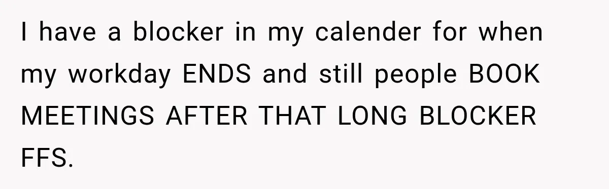 I have a blocker in my calender for when my workday ENDS and still people BOOK MEETINGS AFTER THAT LONG BLOCKER FFS.