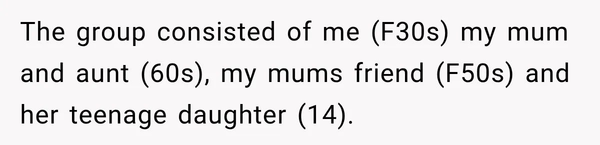 The group consisted of me (F30s) my mum and aunt (60s), my mums friend (F50s) and her teenage daughter (14).