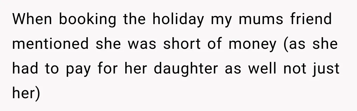 When booking the holiday my mums friend mentioned she was short of money (as she had to pay for her daughter as well not just her)