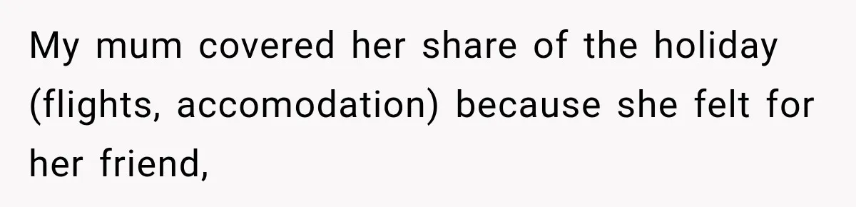 My mum covered her share of the holiday (flights, accomodation) because she felt for her friend,
