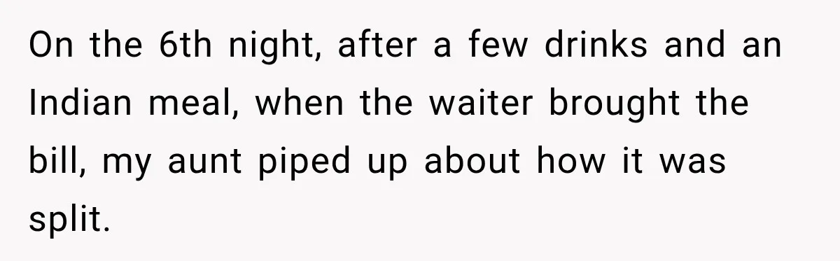 On the 6th night, after a few drinks and an Indian meal, when the waiter brought the bill, my aunt piped up about how it was split.