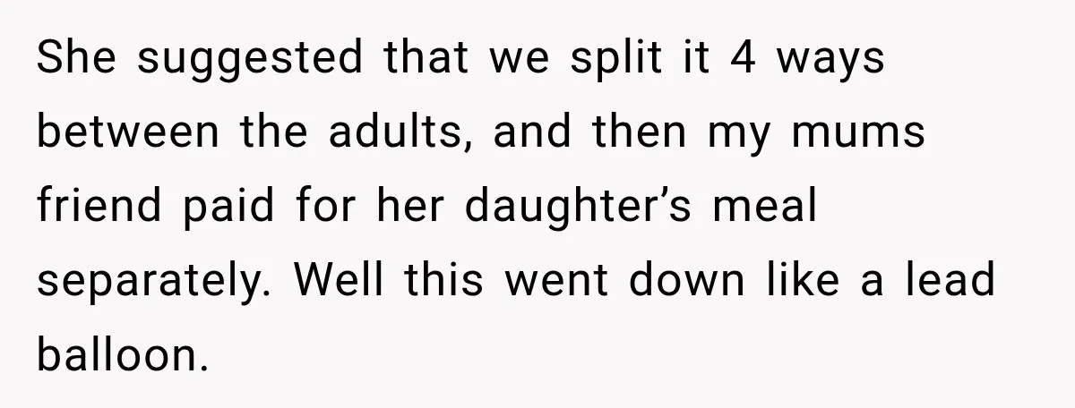 She suggested that we split it 4 ways between the adults, and then my mums friend paid for her daughter’s meal separately. Well this went down like a lead balloon.