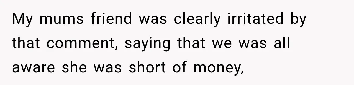 My mums friend was clearly irritated by that comment, saying that we was all aware she was short of money,