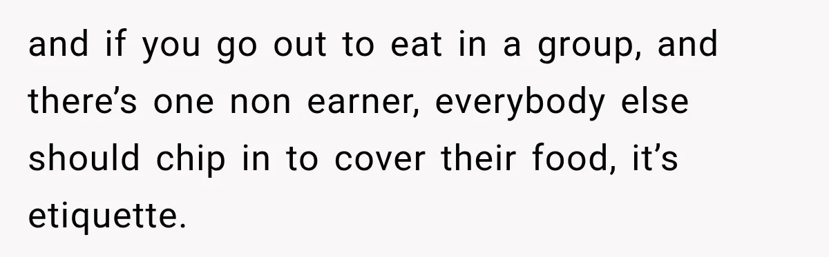 and if you go out to eat in a group, and there’s one non earner, everybody else should chip in to cover their food, it’s etiquette.