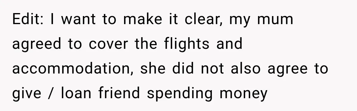 Edit: I want to make it clear, my mum agreed to cover the flights and accommodation, she did not also agree to give / loan friend spending money