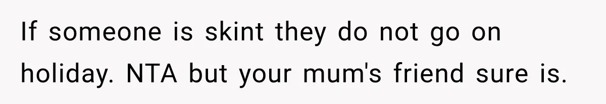 If someone is skint they do not go on holiday. NTA but your mum's friend sure is.