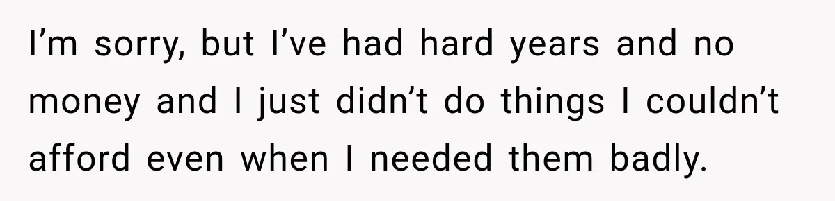 I’m sorry, but I’ve had hard years and no money and I just didn’t do things I couldn’t afford even when I needed them badly.