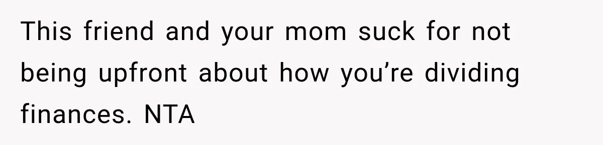 This friend and your mom suck for not being upfront about how you’re dividing finances. NTA