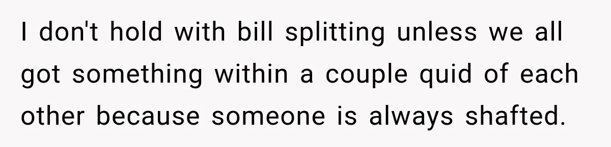 I don't hold with bill splitting unless we all got something within a couple quid of each other because someone is always shafted.