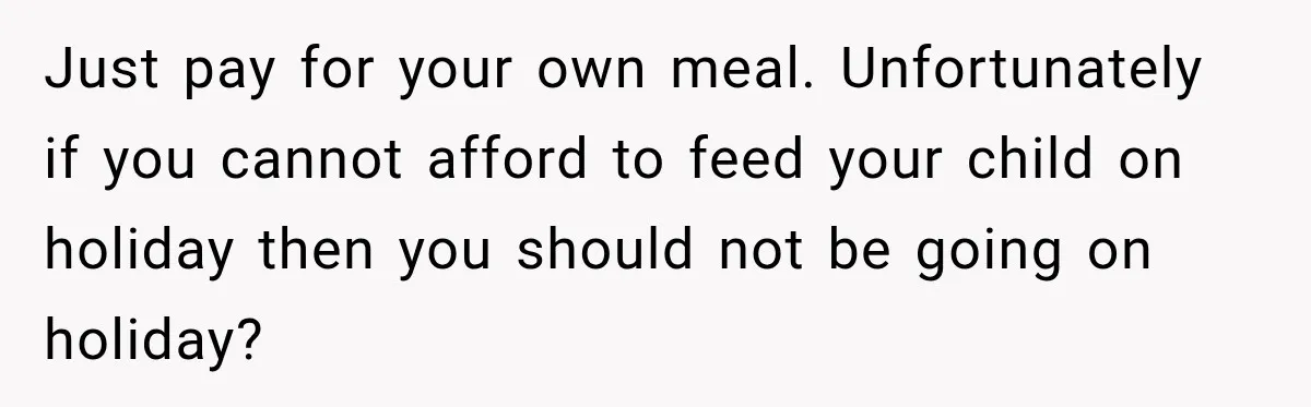 Just pay for your own meal. Unfortunately if you cannot afford to feed your child on holiday then you should not be going on holiday?