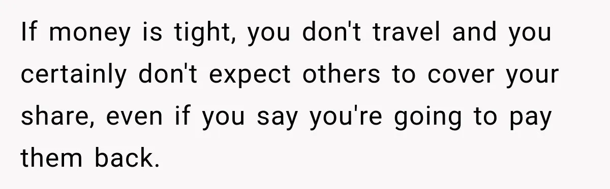 If money is tight, you don't travel and you certainly don't expect others to cover your share, even if you say you're going to pay them back.