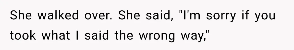 She walked over. She said, "I'm sorry if you took what I said the wrong way,"