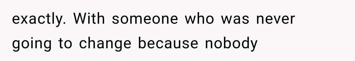exactly. With someone who was never going to change because nobody