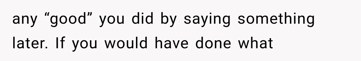 any “good” you did by saying something later. If you would have done what