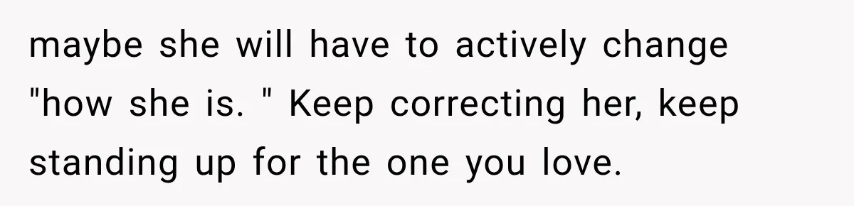 maybe she will have to actively change "how she is. " Keep correcting her, keep standing up for the one you love.