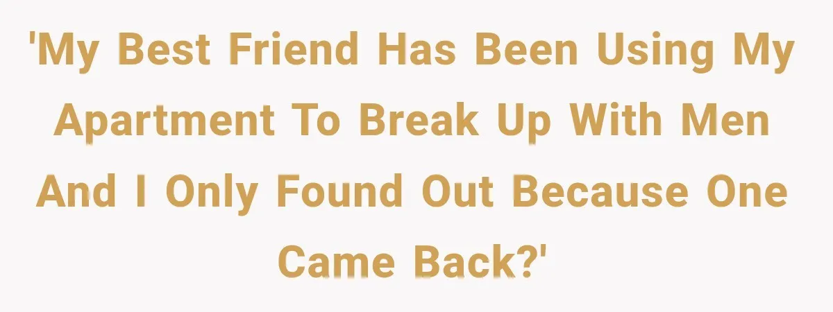 'My best friend has been using my apartment to break up with men and I only found out because one came back?'