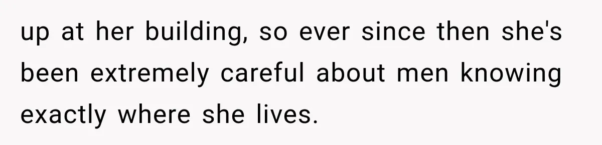 up at her building, so ever since then she's been extremely careful about men knowing exactly where she lives.