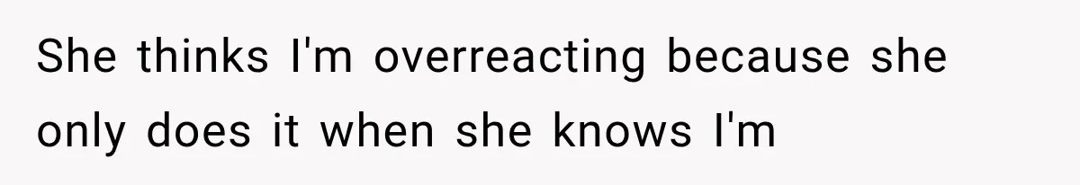 She thinks I'm overreacting because she only does it when she knows I'm