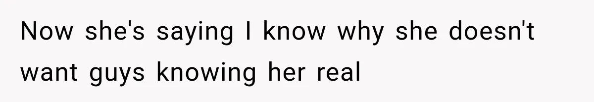 Now she's saying I know why she doesn't want guys knowing her real