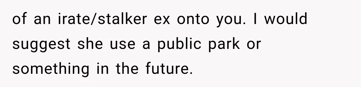 of an irate/stalker ex onto you. I would suggest she use a public park or something in the future.