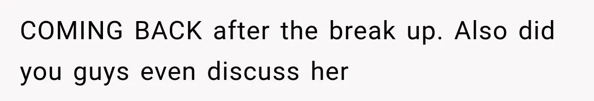 COMING BACK after the break up. Also did you guys even discuss her