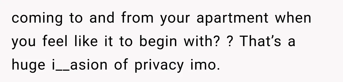 coming to and from your apartment when you feel like it to begin with? ? That’s a huge i__asion of privacy imo.