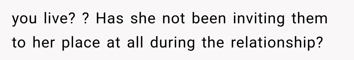 you live? ? Has she not been inviting them to her place at all during the relationship?
