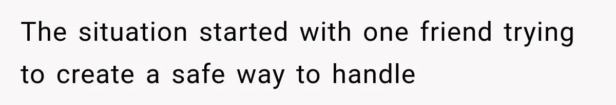 The situation started with one friend trying to create a safe way to handle