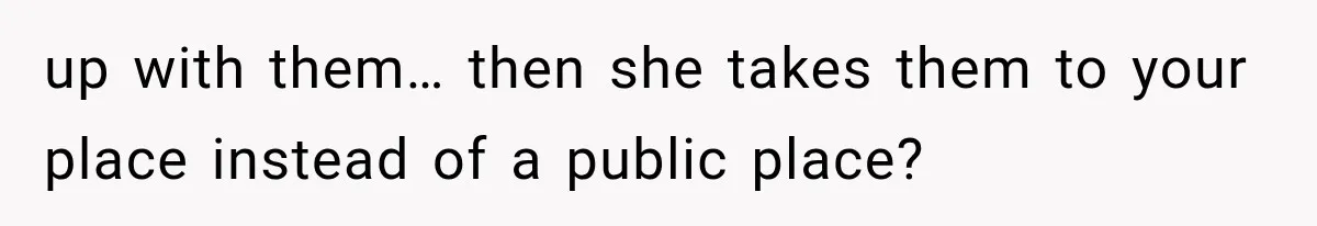 up with them… then she takes them to your place instead of a public place?