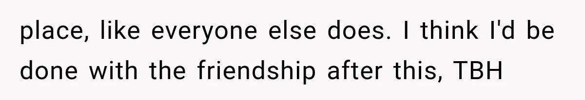 place, like everyone else does. I think I'd be done with the friendship after this, TBH