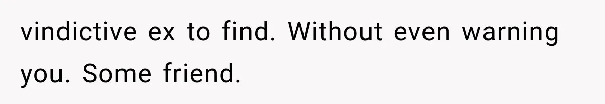 vindictive ex to find. Without even warning you. Some friend.