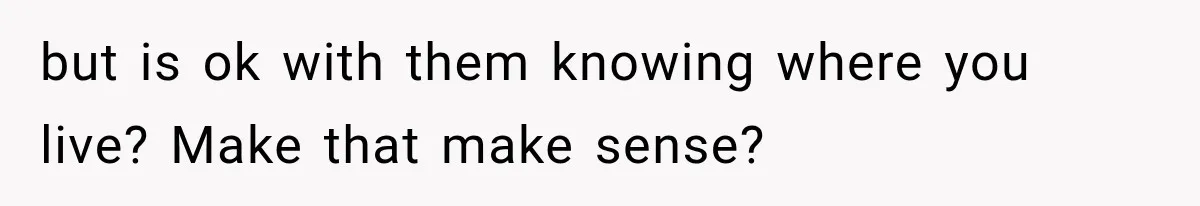 but is ok with them knowing where you live? Make that make sense?