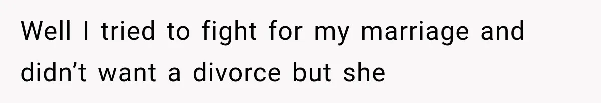 Well I tried to fight for my marriage and didn’t want a divorce but she