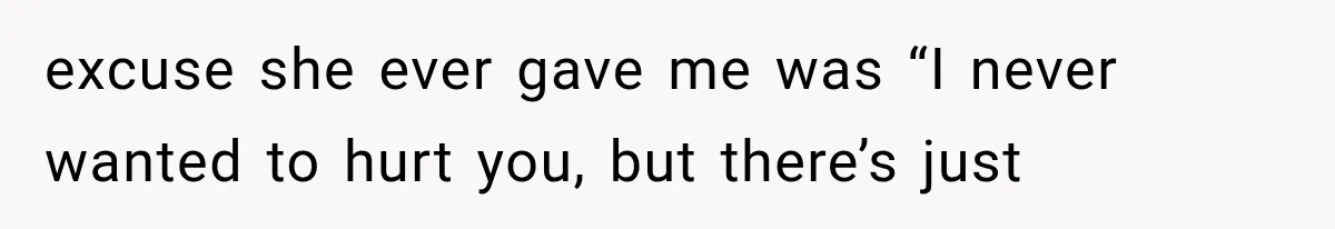 excuse she ever gave me was “I never wanted to hurt you, but there’s just