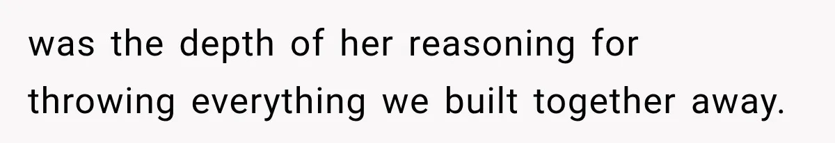 was the depth of her reasoning for throwing everything we built together away.