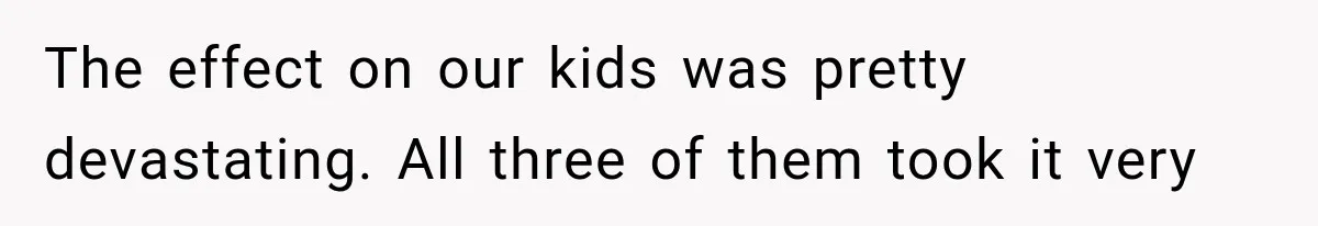 The effect on our kids was pretty devastating. All three of them took it very
